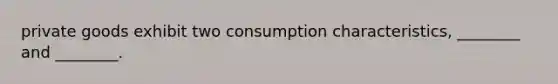 private goods exhibit two consumption characteristics, ________ and ________.