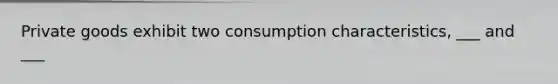 Private goods exhibit two consumption characteristics, ___ and ___