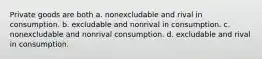 Private goods are both a. nonexcludable and rival in consumption. b. excludable and nonrival in consumption. c. nonexcludable and nonrival consumption. d. excludable and rival in consumption.