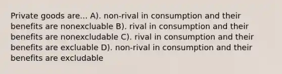 Private goods are... A). non-rival in consumption and their benefits are nonexcluable B). rival in consumption and their benefits are nonexcludable C). rival in consumption and their benefits are excluable D). non-rival in consumption and their benefits are excludable