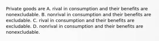 Private goods are A. rival in consumption and their benefits are nonexcludable. B. nonrival in consumption and their benefits are excludable. C. rival in consumption and their benefits are excludable. D. nonrival in consumption and their benefits are nonexcludable.