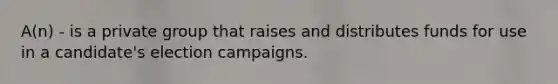 A(n) - is a private group that raises and distributes funds for use in a candidate's election campaigns.