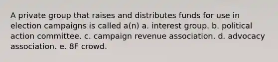 A private group that raises and distributes funds for use in election campaigns is called a(n) a. interest group. b. political action committee. c. campaign revenue association. d. advocacy association. e. 8F crowd.