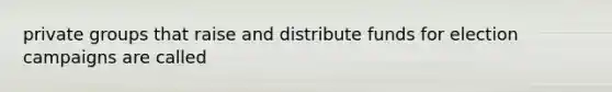 private groups that raise and distribute funds for election campaigns are called