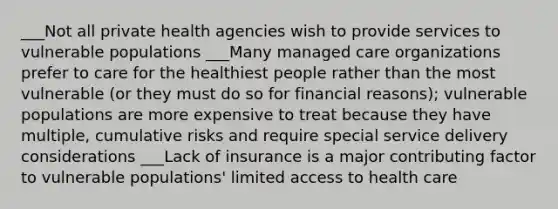 ___Not all private health agencies wish to provide services to vulnerable populations ___Many managed care organizations prefer to care for the healthiest people rather than the most vulnerable (or they must do so for financial reasons); vulnerable populations are more expensive to treat because they have multiple, cumulative risks and require special service delivery considerations ___Lack of insurance is a major contributing factor to vulnerable populations' limited access to health care