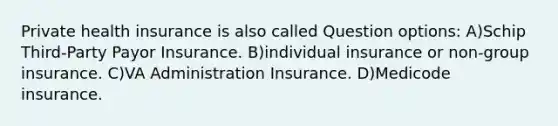 Private health insurance is also called Question options: A)Schip Third-Party Payor Insurance. B)individual insurance or non-group insurance. C)VA Administration Insurance. D)Medicode insurance.