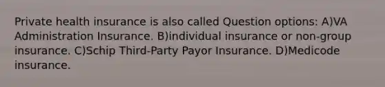 Private health insurance is also called Question options: A)VA Administration Insurance. B)individual insurance or non-group insurance. C)Schip Third-Party Payor Insurance. D)Medicode insurance.