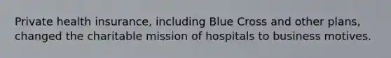 Private health insurance, including Blue Cross and other plans, changed the charitable mission of hospitals to business motives.