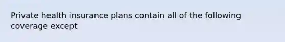 Private health insurance plans contain all of the following coverage except