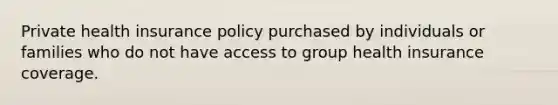 Private health insurance policy purchased by individuals or families who do not have access to group health insurance coverage.