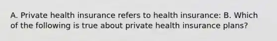 A. Private health insurance refers to health​ insurance: B. Which of the following is true about private health insurance​ plans?