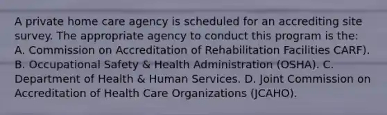 A private home care agency is scheduled for an accrediting site survey. The appropriate agency to conduct this program is the: A. Commission on Accreditation of Rehabilitation Facilities CARF). B. Occupational Safety & Health Administration (OSHA). C. Department of Health & Human Services. D. Joint Commission on Accreditation of Health Care Organizations (JCAHO).