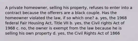 A private homeowner, selling his property, refuses to enter into a contract because the offerers are a black couple. Has the homeowner violated the law, if so which one? a. yes, the 1968 federal Fair Housing Act, Title VII b. yes, the <a href='https://www.questionai.com/knowledge/kkdJLQddfe-civil-rights' class='anchor-knowledge'>civil rights</a> Act of 1968 c. no, the owner is exempt from the law because he is selling his own property d. yes, the Civil Rights Act of 1866