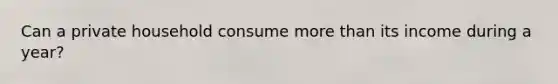 Can a private household consume more than its income during a year?