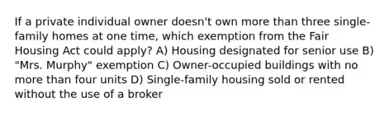 If a private individual owner doesn't own more than three single-family homes at one time, which exemption from the Fair Housing Act could apply? A) Housing designated for senior use B) "Mrs. Murphy" exemption C) Owner-occupied buildings with no more than four units D) Single-family housing sold or rented without the use of a broker