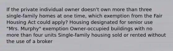 If the private individual owner doesn't own more than three single-family homes at one time, which exemption from the Fair Housing Act could apply? Housing designated for senior use "Mrs. Murphy" exemption Owner-occupied buildings with no more than four units Single-family housing sold or rented without the use of a broker