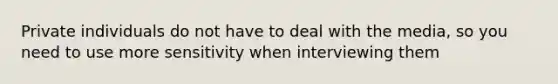 Private individuals do not have to deal with the media, so you need to use more sensitivity when interviewing them