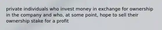 private individuals who invest money in exchange for ownership in the company and who, at some point, hope to sell their ownership stake for a profit