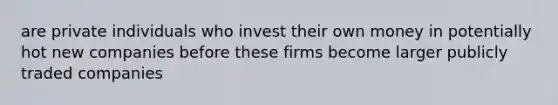 are private individuals who invest their own money in potentially hot new companies before these firms become larger publicly traded companies