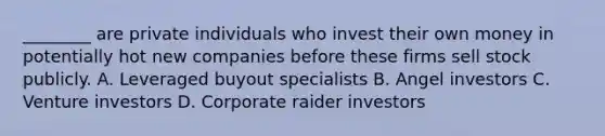 ________ are private individuals who invest their own money in potentially hot new companies before these firms sell stock publicly. ​A. Leveraged buyout specialists ​B. ​Angel investors ​C. ​Venture investors ​D. Corporate raider investors