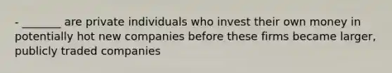 - _______ are private individuals who invest their own money in potentially hot new companies before these firms became larger, publicly traded companies