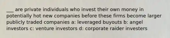 ___ are private individuals who invest their own money in potentially hot new companies before these firms become larger publicly traded companies a: leveraged buyouts b: angel investors c: venture investors d: corporate raider investers