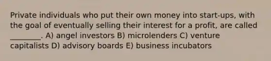 Private individuals who put their own money into start-ups, with the goal of eventually selling their interest for a profit, are called ________. A) angel investors B) microlenders C) venture capitalists D) advisory boards E) business incubators