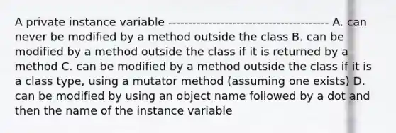 A private instance variable ---------------------------------------- A. can never be modified by a method outside the class B. can be modified by a method outside the class if it is returned by a method C. can be modified by a method outside the class if it is a class type, using a mutator method (assuming one exists) D. can be modified by using an object name followed by a dot and then the name of the instance variable