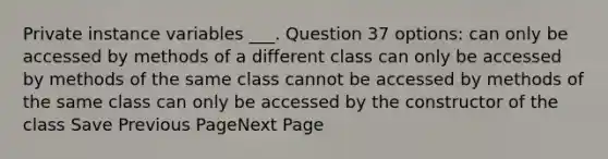 Private instance variables ___. Question 37 options: can only be accessed by methods of a different class can only be accessed by methods of the same class cannot be accessed by methods of the same class can only be accessed by the constructor of the class Save Previous PageNext Page