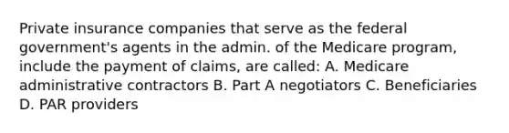 Private insurance companies that serve as the federal government's agents in the admin. of the Medicare program, include the payment of claims, are called: A. Medicare administrative contractors B. Part A negotiators C. Beneficiaries D. PAR providers