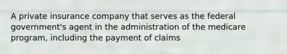 A private insurance company that serves as the federal government's agent in the administration of the medicare program, including the payment of claims