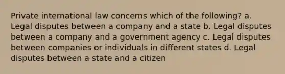 Private international law concerns which of the following? a. Legal disputes between a company and a state b. Legal disputes between a company and a government agency c. Legal disputes between companies or individuals in different states d. Legal disputes between a state and a citizen