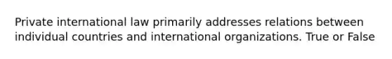 Private international law primarily addresses relations between individual countries and international organizations. True or False