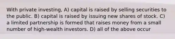 With private investing, A) capital is raised by selling securities to the public. B) capital is raised by issuing new shares of stock. C) a limited partnership is formed that raises money from a small number of high-wealth investors. D) all of the above occur