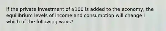 if the private investment of 100 is added to the economy, the equilibrium levels of income and consumption will change i which of the following ways?