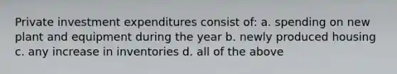 Private investment expenditures consist of: a. spending on new plant and equipment during the year b. newly produced housing c. any increase in inventories d. all of the above