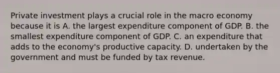 Private investment plays a crucial role in the macro economy because it is A. the largest expenditure component of GDP. B. the smallest expenditure component of GDP. C. an expenditure that adds to the economy's productive capacity. D. undertaken by the government and must be funded by tax revenue.