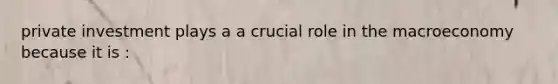 private investment plays a a crucial role in the macroeconomy because it is :