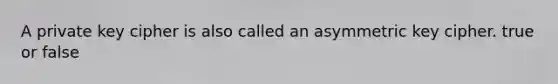 A private key cipher is also called an asymmetric key cipher. true or false