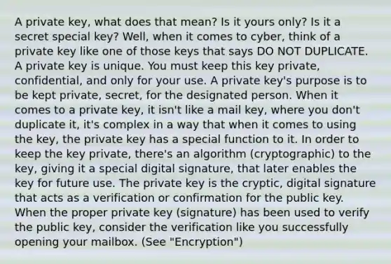 A private key, what does that mean? Is it yours only? Is it a secret special key? Well, when it comes to cyber, think of a private key like one of those keys that says DO NOT DUPLICATE. A private key is unique. You must keep this key private, confidential, and only for your use. A private key's purpose is to be kept private, secret, for the designated person. When it comes to a private key, it isn't like a mail key, where you don't duplicate it, it's complex in a way that when it comes to using the key, the private key has a special function to it. In order to keep the key private, there's an algorithm (cryptographic) to the key, giving it a special digital signature, that later enables the key for future use. The private key is the cryptic, digital signature that acts as a verification or confirmation for the public key. When the proper private key (signature) has been used to verify the public key, consider the verification like you successfully opening your mailbox. (See "Encryption")