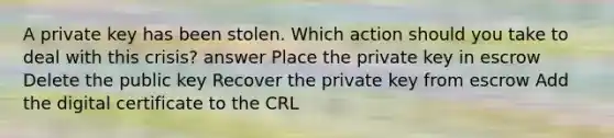 A private key has been stolen. Which action should you take to deal with this crisis? answer Place the private key in escrow Delete the public key Recover the private key from escrow Add the digital certificate to the CRL