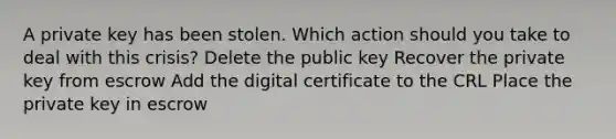 A private key has been stolen. Which action should you take to deal with this crisis? Delete the public key Recover the private key from escrow Add the digital certificate to the CRL Place the private key in escrow