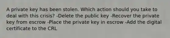 A private key has been stolen. Which action should you take to deal with this crisis? -Delete the public key -Recover the private key from escrow -Place the private key in escrow -Add the digital certificate to the CRL