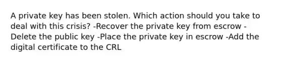 A private key has been stolen. Which action should you take to deal with this crisis? -Recover the private key from escrow -Delete the public key -Place the private key in escrow -Add the digital certificate to the CRL