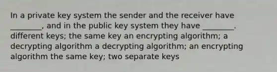 In a private key system the sender and the receiver have ________, and in the public key system they have ________. different keys; the same key an encrypting algorithm; a decrypting algorithm a decrypting algorithm; an encrypting algorithm the same key; two separate keys