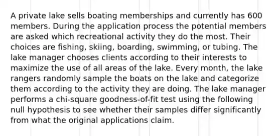 A private lake sells boating memberships and currently has 600 members. During the application process the potential members are asked which recreational activity they do the most. Their choices are fishing, skiing, boarding, swimming, or tubing. The lake manager chooses clients according to their interests to maximize the use of all areas of the lake. Every month, the lake rangers randomly sample the boats on the lake and categorize them according to the activity they are doing. The lake manager performs a chi-square goodness-of-fit test using the following null hypothesis to see whether their samples differ significantly from what the original applications claim.