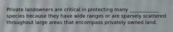 Private landowners are critical in protecting many ____________ species because they have wide ranges or are sparsely scattered throughout large areas that encompass privately owned land.