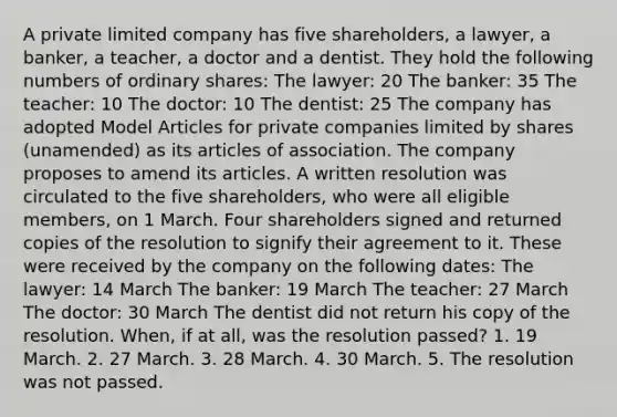 A private limited company has five shareholders, a lawyer, a banker, a teacher, a doctor and a dentist. They hold the following numbers of ordinary shares: The lawyer: 20 The banker: 35 The teacher: 10 The doctor: 10 The dentist: 25 The company has adopted Model Articles for private companies limited by shares (unamended) as its articles of association. The company proposes to amend its articles. A written resolution was circulated to the five shareholders, who were all eligible members, on 1 March. Four shareholders signed and returned copies of the resolution to signify their agreement to it. These were received by the company on the following dates: The lawyer: 14 March The banker: 19 March The teacher: 27 March The doctor: 30 March The dentist did not return his copy of the resolution. When, if at all, was the resolution passed? 1. 19 March. 2. 27 March. 3. 28 March. 4. 30 March. 5. The resolution was not passed.