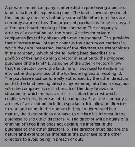 A private limited company is interested in purchasing a piece of land to further its expansion plans. The land is owned by one of the company directors but only some of the other directors are currently aware of this. The proposed purchase is to be discussed at the next board meeting of the company. The company's articles of association are the Model Articles for private companies limited by shares with one amendment. This provides that directors may vote and count in the quorum on matters in which they are interested. None of the directors are shareholders in the company. Which of the following best describes the position of the land-owning director in relation to the proposed purchase of the land? 1. As some of the other directors know that the director owns the land, he will not need to declare his interest in the purchase at the forthcoming board meeting. 2. The purchase must be formally authorised by the other directors so that the land-owning director, by entering into this transaction with the company, is not in breach of the duty to avoid a situation in which he has a direct or indirect interest which conflicts with the interests of the company. 3. As the company's articles of association include a special article allowing directors to vote and count in the quorum if they are interested in a matter, the director does not have to declare his interest in the purchase to the other directors. 4. The director will be guilty of a criminal offence if he does not declare his interest in the purchase to the other directors. 5. The director must declare the nature and extent of his interest in the purchase to the other directors to avoid being in breach of duty.