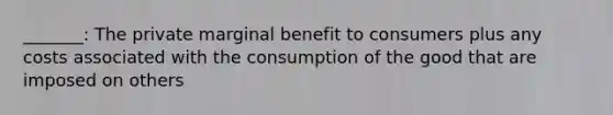 _______: The private marginal benefit to consumers plus any costs associated with the consumption of the good that are imposed on others